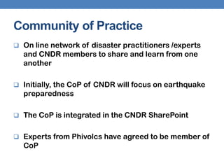 Community of Practice
 On line network of disaster practitioners /experts
  and CNDR members to share and learn from one
  another

 Initially, the CoP of CNDR will focus on earthquake
  preparedness

 The CoP is integrated in the CNDR SharePoint


 Experts from Phivolcs have agreed to be member of
  CoP
 