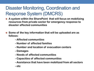 Disaster Monitoring, Coordination and
Response System (DMCRS)
 A system within the SharePoint that will focus on mobilizing
 resources from private sector for emergency response to
 disaster affected communities

 Some of the key information that will be uploaded are as
 follows:
      - Affected communities
      - Number of affected families
      - Number and location of evacuation centers
      - Damages
      - Needs of affected communities
      - Capacities of affected communities
      - Assistance that have been mobilized from all sectors
      - etc
 
