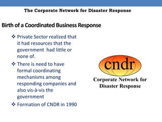 The Corporate Network for Disaster Response


Birth of a Coordinated Business Response
    Private Sector realized that
     it had resources that the
     government had little or
     none of.
    There is need to have
     formal coordinating
     mechanisms among
     responding companies and
     also vis-à-vis the
     government
    Formation of CNDR in 1990
 