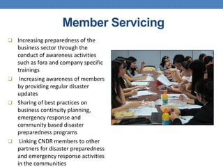Member Servicing
 Increasing preparedness of the
  business sector through the
  conduct of awareness activities
  such as fora and company specific
  trainings
 Increasing awareness of members
  by providing regular disaster
  updates
 Sharing of best practices on
  business continuity planning,
  emergency response and
  community based disaster
  preparedness programs
 Linking CNDR members to other
  partners for disaster preparedness
  and emergency response activities
  in the communities
 