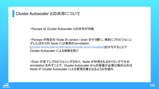 103
・Drain が完了しプロビジョニングされた Node が利用されるタイミングでその
annotation を外すことで、Cluster Autoscaler からの保護が必要な場合以外は
Node が Cluster Autoscal...
