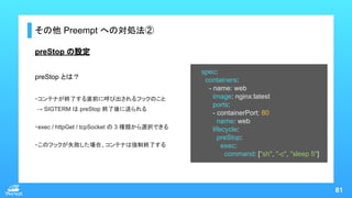 81
その他 Preempt への対処法②
spec:
containers:
- name: web
image: nginx:latest
ports:
- containerPort: 80
name: web
lifecycle:
pr...