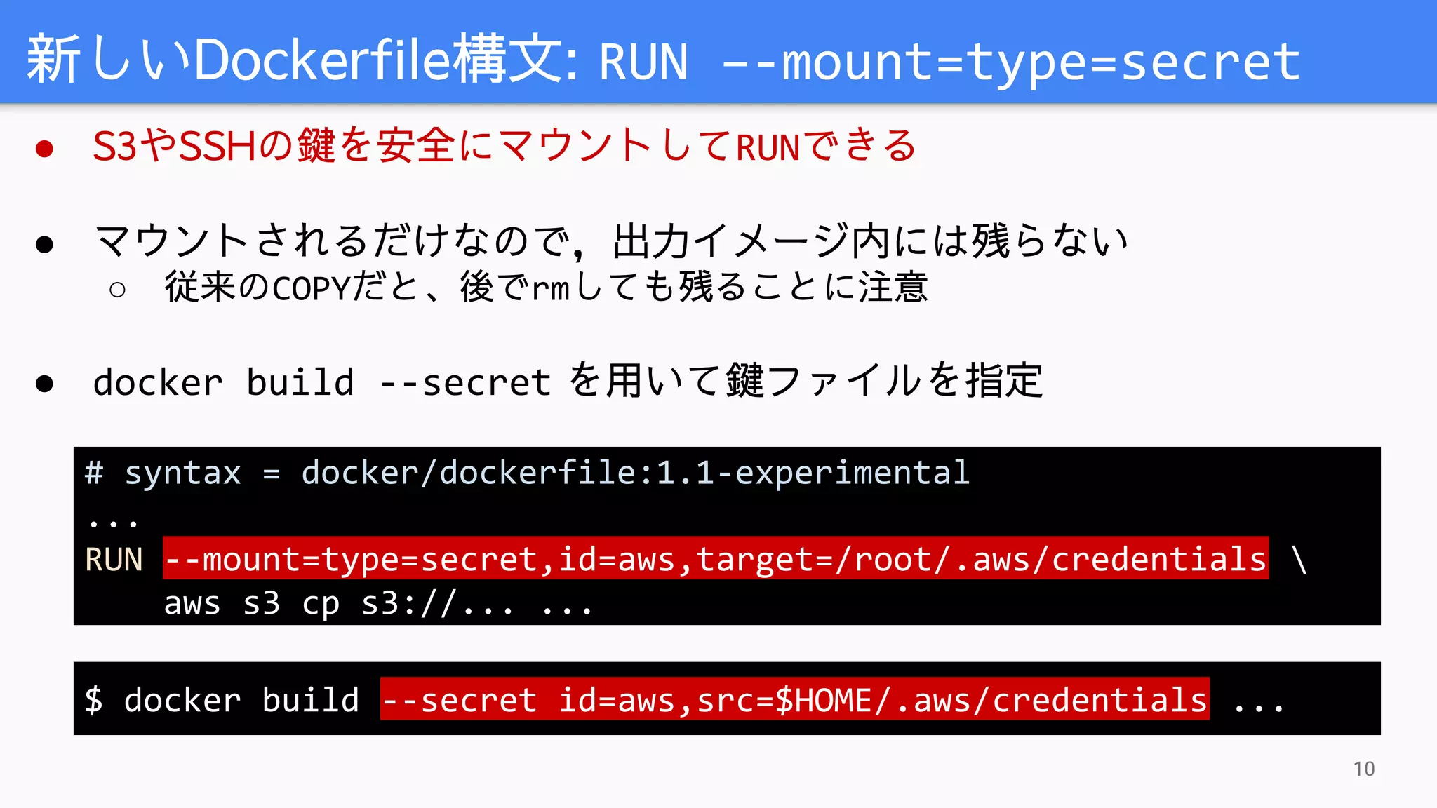 ● S3やSSHの鍵を安全にマウントしてRUNできる
● マウントされるだけなので，出力イメージ内には残らない
○ 従来のCOPYだと、後でrmしても残ることに注意
● docker build --secret を用いて鍵ファイルを指定
新しいDockerfile構文: RUN –-mount=type=secret
10
# syntax = docker/dockerfile:1.1-experimental
...
RUN --mount=type=secret,id=aws,target=/root/.aws/credentials 
aws s3 cp s3://... ...
$ docker build --secret id=aws,src=$HOME/.aws/credentials ...
 