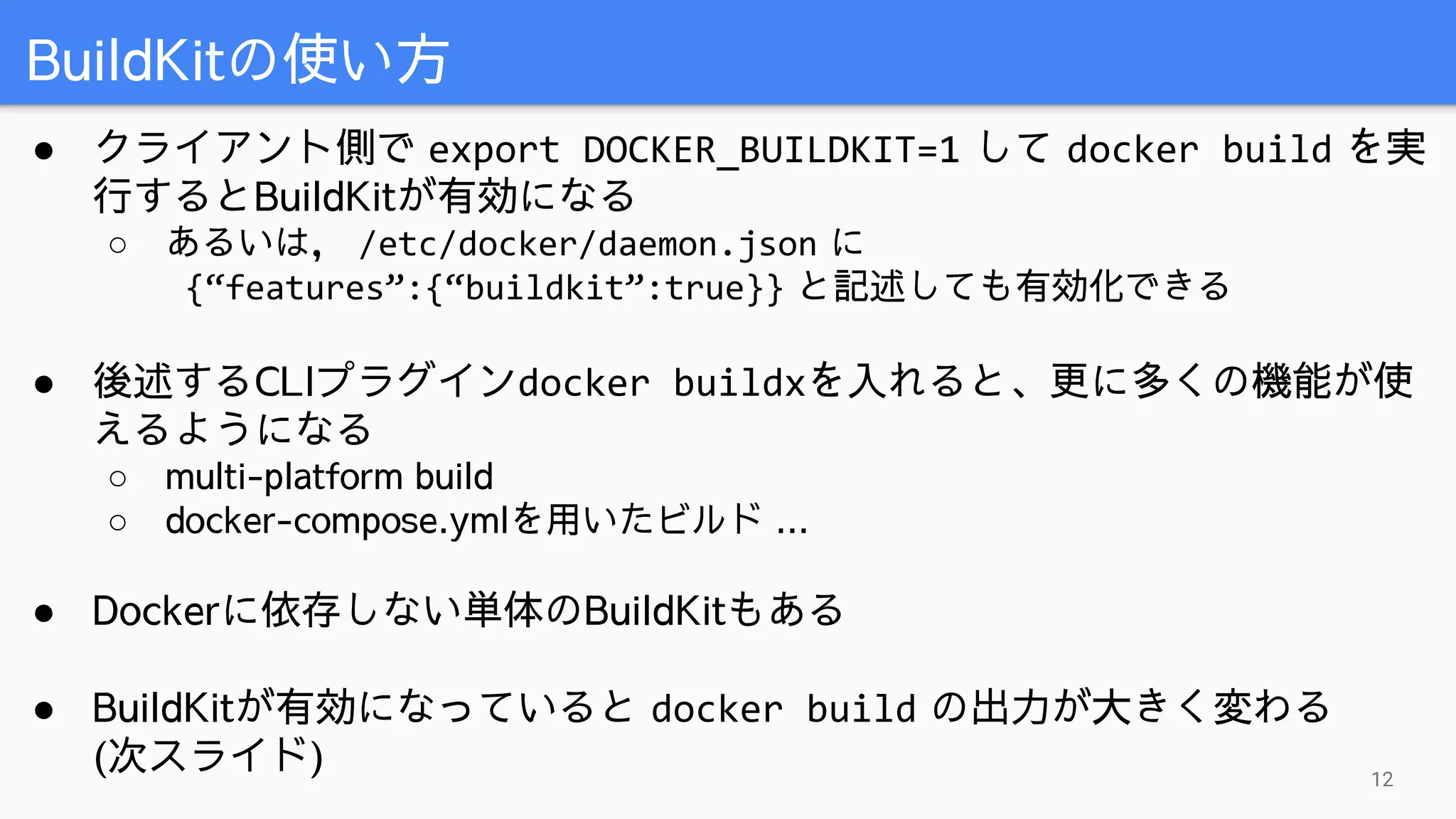 ● クライアント側で export DOCKER_BUILDKIT=1 して docker build を実
行するとBuildKitが有効になる
○ あるいは， /etc/docker/daemon.json に
{“features”:{“buildkit”:true}} と記述しても有効化できる
● 後述するCLIプラグインdocker buildxを入れると、更に多くの機能が使
えるようになる
○ multi-platform build
○ docker-compose.ymlを用いたビルド ...
● Dockerに依存しない単体のBuildKitもある
● BuildKitが有効になっていると docker build の出力が大きく変わる
(次スライド)
BuildKitの使い方
12
 
