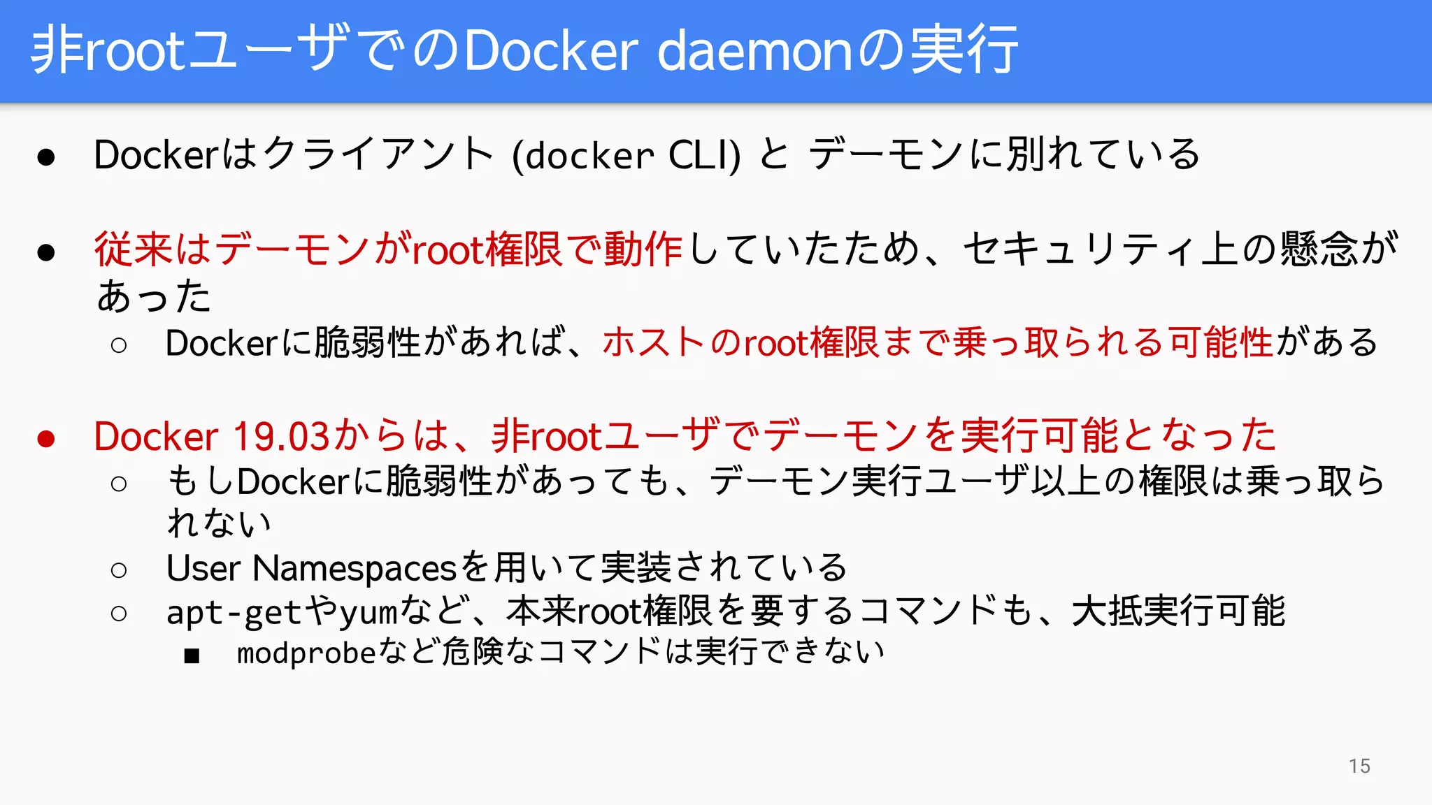 非rootユーザでのDocker daemonの実行
15
● Dockerはクライアント (docker CLI) と デーモンに別れている
● 従来はデーモンがroot権限で動作していたため、セキュリティ上の懸念が
あった
○ Dockerに脆弱性があれば、ホストのroot権限まで乗っ取られる可能性がある
● Docker 19.03からは、非rootユーザでデーモンを実行可能となった
○ もしDockerに脆弱性があっても、デーモン実行ユーザ以上の権限は乗っ取ら
れない
○ User Namespacesを用いて実装されている
○ apt-getやyumなど、本来root権限を要するコマンドも、大抵実行可能
■ modprobeなど危険なコマンドは実行できない
 