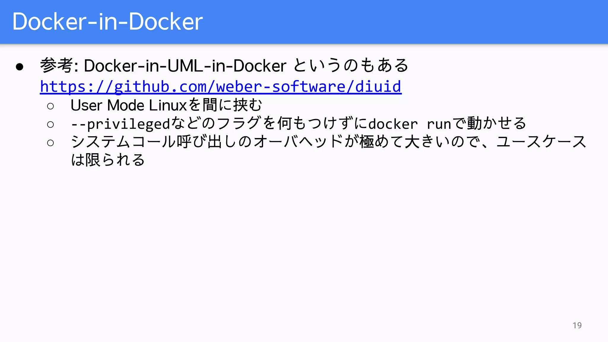 Docker-in-Docker
19
● 参考: Docker-in-UML-in-Docker というのもある
https://github.com/weber-software/diuid
○ User Mode Linuxを間に挟む
○ --privilegedなどのフラグを何もつけずにdocker runで動かせる
○ システムコール呼び出しのオーバヘッドが極めて大きいので、ユースケース
は限られる
 