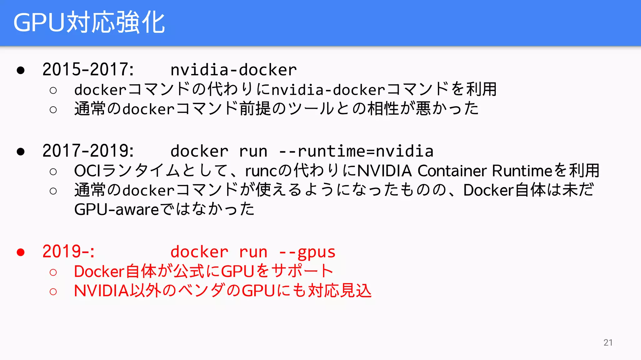 GPU対応強化
21
● 2015-2017: nvidia-docker
○ dockerコマンドの代わりにnvidia-dockerコマンドを利用
○ 通常のdockerコマンド前提のツールとの相性が悪かった
● 2017-2019: docker run --runtime=nvidia
○ OCIランタイムとして、runcの代わりにNVIDIA Container Runtimeを利用
○ 通常のdockerコマンドが使えるようになったものの、Docker自体は未だ
GPU-awareではなかった
● 2019-: docker run --gpus
○ Docker自体が公式にGPUをサポート
○ NVIDIA以外のベンダのGPUにも対応見込
 