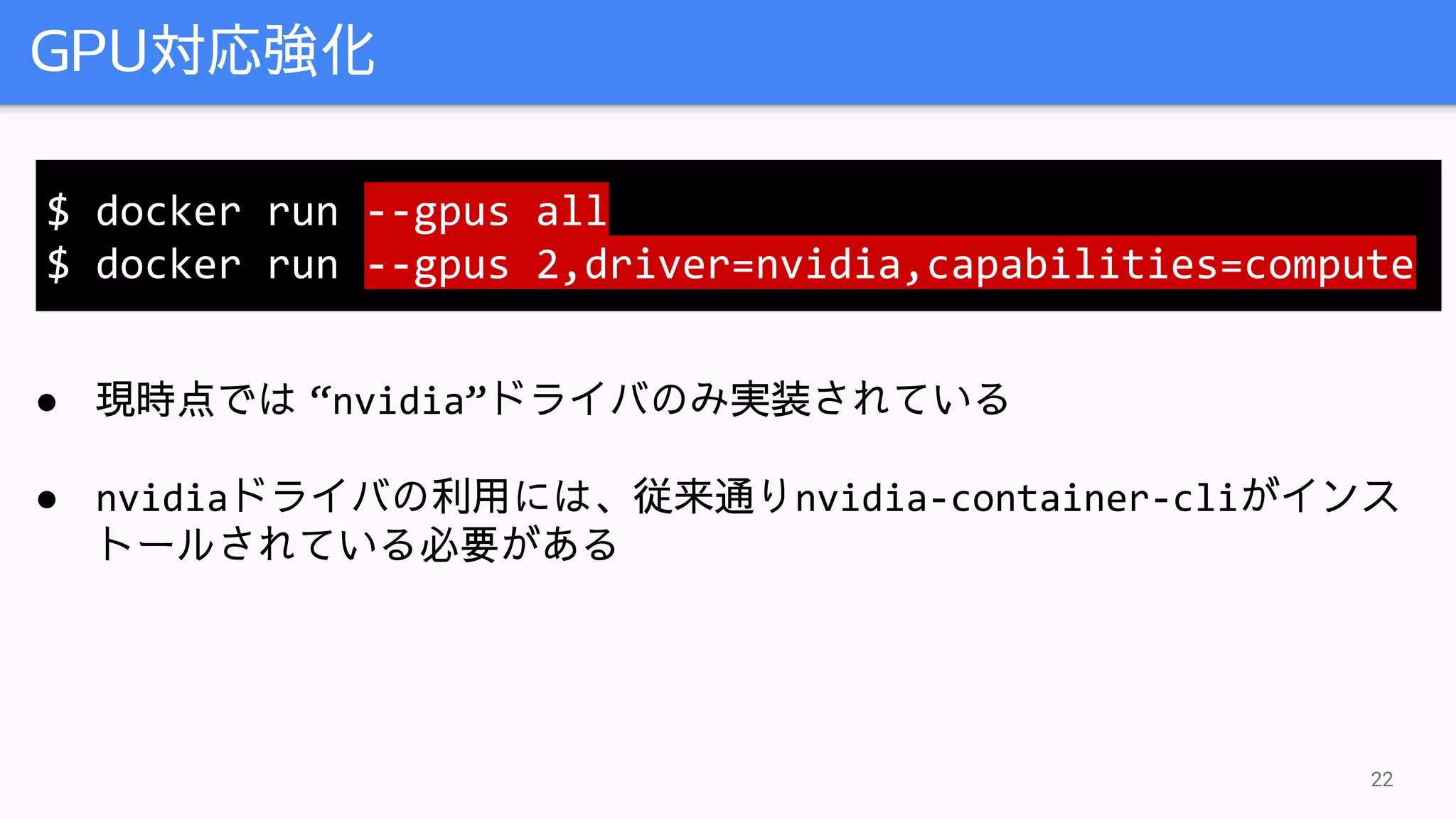 GPU対応強化
22
● 現時点では “nvidia”ドライバのみ実装されている
● nvidiaドライバの利用には、従来通りnvidia-container-cliがインス
トールされている必要がある
$ docker run --gpus all
$ docker run --gpus 2,driver=nvidia,capabilities=compute
 