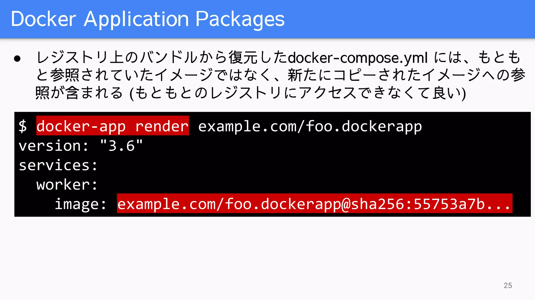 Docker Application Packages
25
● レジストリ上のバンドルから復元したdocker-compose.yml には、もとも
と参照されていたイメージではなく、新たにコピーされたイメージへの参
照が含まれる (もともとのレジストリにアクセスできなくて良い)
$ docker-app render example.com/foo.dockerapp
version: "3.6"
services:
worker:
image: example.com/foo.dockerapp@sha256:55753a7b...
 