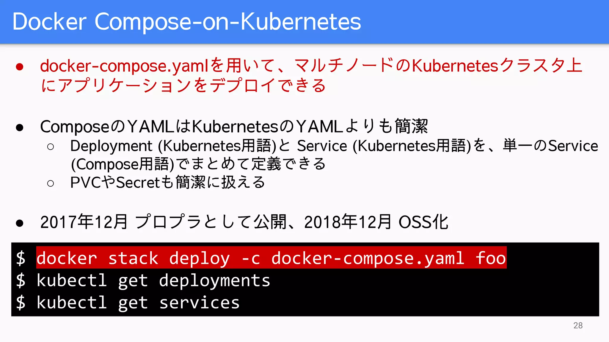 Docker Compose-on-Kubernetes
28
● docker-compose.yamlを用いて、マルチノードのKubernetesクラスタ上
にアプリケーションをデプロイできる
● ComposeのYAMLはKubernetesのYAMLよりも簡潔
○ Deployment (Kubernetes用語)と Service (Kubernetes用語)を、単一のService
(Compose用語)でまとめて定義できる
○ PVCやSecretも簡潔に扱える
● 2017年12月 プロプラとして公開、2018年12月 OSS化
$ docker stack deploy -c docker-compose.yaml foo
$ kubectl get deployments
$ kubectl get services
 