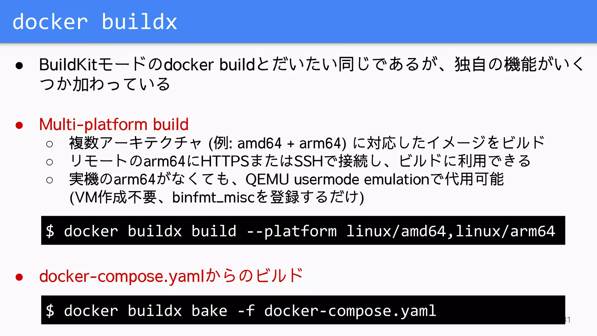 docker buildx
31
● BuildKitモードのdocker buildとだいたい同じであるが、独自の機能がいく
つか加わっている
● Multi-platform build
○ 複数アーキテクチャ (例: amd64 + arm64) に対応したイメージをビルド
○ リモートのarm64にHTTPSまたはSSHで接続し、ビルドに利用できる
○ 実機のarm64がなくても、QEMU usermode emulationで代用可能
(VM作成不要、binfmt_miscを登録するだけ)
● docker-compose.yamlからのビルド
$ docker buildx build --platform linux/amd64,linux/arm64
$ docker buildx bake -f docker-compose.yaml
 