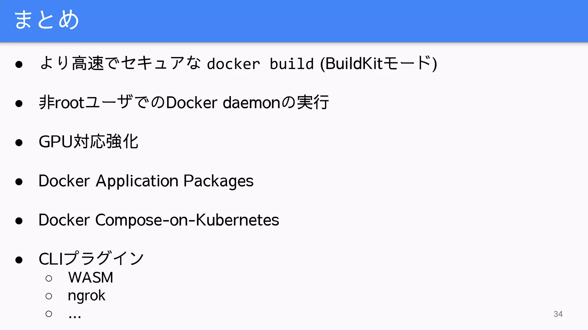 まとめ
34
● より高速でセキュアな docker build (BuildKitモード)
● 非rootユーザでのDocker daemonの実行
● GPU対応強化
● Docker Application Packages
● Docker Compose-on-Kubernetes
● CLIプラグイン
○ WASM
○ ngrok
○ ...
 