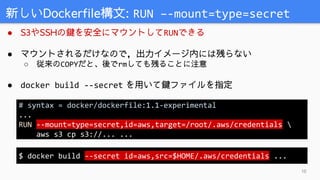 ● S3やSSHの鍵を安全にマウントしてRUNできる
● マウントされるだけなので，出力イメージ内には残らない
○ 従来のCOPYだと、後でrmしても残ることに注意
● docker build --secret を用いて鍵ファイルを指定
新しいDockerfile構文: RUN –-mount=type=secret
10
# syntax = docker/dockerfile:1.1-experimental
...
RUN --mount=type=secret,id=aws,target=/root/.aws/credentials 
aws s3 cp s3://... ...
$ docker build --secret id=aws,src=$HOME/.aws/credentials ...
 