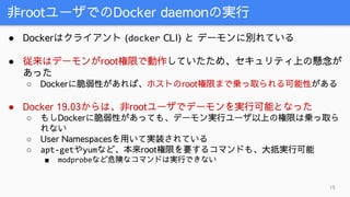 非rootユーザでのDocker daemonの実行
15
● Dockerはクライアント (docker CLI) と デーモンに別れている
● 従来はデーモンがroot権限で動作していたため、セキュリティ上の懸念が
あった
○ Dockerに脆弱性があれば、ホストのroot権限まで乗っ取られる可能性がある
● Docker 19.03からは、非rootユーザでデーモンを実行可能となった
○ もしDockerに脆弱性があっても、デーモン実行ユーザ以上の権限は乗っ取ら
れない
○ User Namespacesを用いて実装されている
○ apt-getやyumなど、本来root権限を要するコマンドも、大抵実行可能
■ modprobeなど危険なコマンドは実行できない
 