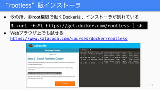 “rootless”版インストーラ
17
● 今の所、非root権限で動くDockerは、インストーラが別れている
● Webブラウザ上でも試せる
https://www.katacoda.com/courses/docker/rootless
$ curl -fsSL https://get.docker.com/rootless | sh
 