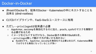 Docker-in-Docker
18
● 非rootのDockerを、従来のDocker・Kubernetesの中にネストすることも
出来る (dind-rootless)
● CI/CDパイプラインや、FaaS-likeなユースケースに有用
● ただし--privilegedは従来通り必要
○ AppArmor, seccompを無効化するのに加え、procfs, sysfsのマスクを解除す
る必要があるため
○ イメージをビルドするだけなら、Docker抜きの単体のBuildKitを、
--privileged無しで動かす方が良いかも知れない
■ BuildKitでも、AppArmor, seccompを無効化する必要はあるが、Kubernetes環境
ではそもそも無効になっていることが多い
 