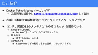 自己紹介
2
● Docker Tokyo Meetupオーガナイザ
○ 次回開催は近日中に https://dockerjp.connpass.com/ にて告知
● 所属: 日本電信電話株式会社 ソフトウェアイノベーションセンタ
● コンテナ関連OSSのメンテナ(いわゆるコミッタ)を務めている
○ Moby (≒Docker)
■ Dockerの元になっているOSSプロジェクト
○ BuildKit
■ 次世代 docker build
○ containerd
■ Kubernetesなどで利用できる次世代コンテナランタイム
 