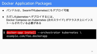 Docker Application Packages
26
● バンドルは、SwarmやKubernetesにもデプロイ可能
● ただしKubernetesへデプロイするには、
Docker Compose-on-Kubernetes (次のスライド) がクラスタ上にインス
トールされている必要がある
$ docker-app install --orchestrator kubernetes 
example.com/foo.dockerapp
 