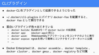 CLIプラグイン
30
● docker CLIをプラグインとして拡張できるようになった
● ~/.docker/cli-plugins にバイナリ docker-foo を配置すると、
docker foo として実行できる
● 面白いプラグインが色々出てきている
○ docker buildx: BuildKitモード docker build の拡張版
○ docker app: (docker-appと同じ)
○ docker wasm: WebAssemblyアプリケーションをコンテナのように実行
○ docker expose: ngrokを用いて簡単にコンテナをインターネットに公開
○ …
● Docker Enterpriseには、 docker assemble 、 docker template 、
docker cluster 、 docker gmsa 、 docker registry など付属
 