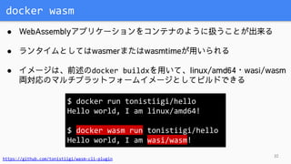 docker wasm
32
● WebAssemblyアプリケーションをコンテナのように扱うことが出来る
● ランタイムとしてはwasmerまたはwasmtimeが用いられる
● イメージは、前述のdocker buildxを用いて、linux/amd64・wasi/wasm
両対応のマルチプラットフォームイメージとしてビルドできる
$ docker run tonistiigi/hello
Hello world, I am linux/amd64!
$ docker wasm run tonistiigi/hello
Hello world, I am wasi/wasm!
https://github.com/tonistiigi/wasm-cli-plugin
 