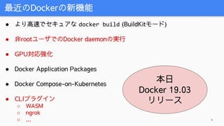 最近のDockerの新機能
4
● より高速でセキュアな docker build (BuildKitモード)
● 非rootユーザでのDocker daemonの実行
● GPU対応強化
● Docker Application Packages
● Docker Compose-on-Kubernetes
● CLIプラグイン
○ WASM
○ ngrok
○ ...
本日
Docker 19.03
リリース
 