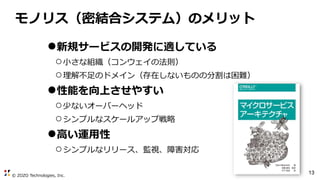 © ZOZO Technologies, Inc.
13
モノリス（密結合システム）のメリット
●新規サービスの開発に適している
○小さな組織（コンウェイの法則）
○理解不足のドメイン（存在しないものの分割は困難）
●性能を向上させやすい
○少ないオーバーヘッド
○シンプルなスケールアップ戦略
●高い運用性
○シンプルなリリース、監視、障害対応
 