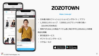 © ZOZO Technologies, Inc.
https://zozo.jp/
・ 日本最大級のファッションショッピングサイト / アプリ
・ 1,200以上のショップ、7,000以上のブランドの取り扱い
（2019年3月末時点）
・ 常時73万点以上の商品アイテム数と毎日平均3,200点以上の新着
商品を掲載
・ 即日配送サービス
・ ギフトラッピングサービス
・ ツケ払い など
3
 