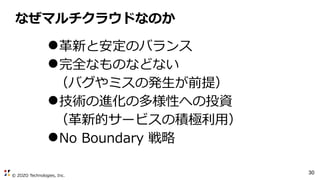 © ZOZO Technologies, Inc.
30
なぜマルチクラウドなのか
●革新と安定のバランス
●完全なものなどない
（バグやミスの発生が前提）
●技術の進化の多様性への投資
（革新的サービスの積極利用）
●No Boundary 戦略
 