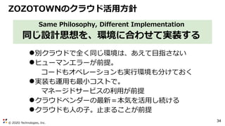 © ZOZO Technologies, Inc.
34
Same Philosophy, Different Implementation
同じ設計思想を、環境に合わせて実装する
●別クラウドで全く同じ環境は、あえて目指さない
●ヒューマンエラーが前提。
コードもオペレーションも実行環境も分けておく
●実装も運用も最小コストで。
マネージドサービスの利用が前提
●クラウドベンダーの最新＝本気を活用し続ける
●クラウドも人の子。止まることが前提
ZOZOTOWNのクラウド活用方針
 