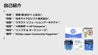 自己紹介
{
“名前” : “真壁 徹(まかべ とおる)”,
“所属” : “日本マイクロソフト株式会社”,
“役割” : “クラウド ソリューションアーキテクト”,
“経歴” : “大和総研  HP Enterprise”,
“特技” : “インフラ & オープンソース”,
“備考” : “NoOps Japan Community Supporter”
}
 