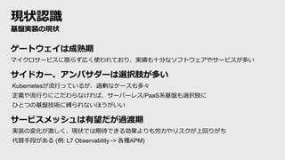 現状認識
基盤実装の現状
ゲートウェイは成熟期
マイクロサービスに限らず広く使われており、実績も十分なソフトウェアやサービスが多い
サイドカー、アンバサダーは選択肢が多い
Kubernetesが流行っているが、過剰なケースも多々
定義や流行りにこだわらなければ、サーバーレス/PaaS系基盤も選択肢に
ひとつの基盤技術に縛られないほうがいい
サービスメッシュは有望だが過渡期
実装の変化が激しく、現状では期待できる効果よりも労力やリスクが上回りがち
代替手段がある (例: L7 Observability -> 各種APM)
 
