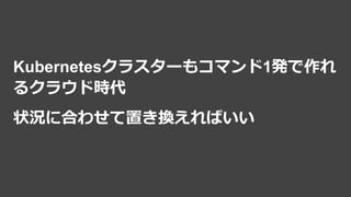 Kubernetesクラスターもコマンド1発で作れ
るクラウド時代
状況に合わせて置き換えればいい
 