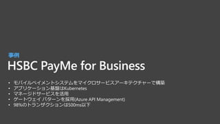 HSBC PayMe for Business
事例
• モバイルペイメントシステムをマイクロサービスアーキテクチャーで構築
• アプリケーション基盤はKubernetes
• マネージドサービスを活用
• ゲートウェイ パターンを採用(Azure API Management)
• 98%のトランザクションは500ms以下
 
