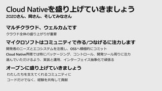 Cloud Nativeを盛り上げていきましょう
ZOZOさん、岡さん、そしてみなさん
マルチクラウド、ウェルカムです
クラウド全体の盛り上がりが重要
マイクロソフトはコミュニティで作る/つなげるに注力します
開発者のニーズとエコシステムを注視し、OSSへ積極的にコミット
Cloud Native界隈では特にパッケージング、コントロール、開発ツール周りに注力
選んでいただけるよう、実装と運用、インターフェイス抽象化で頑張る
オープンに盛り上げていきましょう
わたしたちを支えてくれるコミュニティに
コードだけでなく、経験を共有して貢献
 