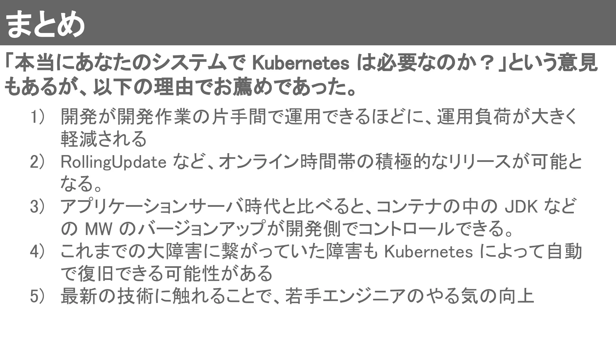 まとめ 
「本当にあなたのシステムで Kubernetes は必要なのか？」という意見
もあるが、以下の理由でお薦めであった。 
1) 開発が開発作業の片手間で運用できるほどに、運用負荷が大きく
軽減される 
2) RollingUpdate など、オンライン時間帯の積極的なリリースが可能と
なる。 
3) アプリケーションサーバ時代と比べると、コンテナの中の JDK など
の MW のバージョンアップが開発側でコントロールできる。 
4) これまでの大障害に繋がっていた障害も Kubernetes によって自動
で復旧できる可能性がある 
5) 最新の技術に触れることで、若手エンジニアのやる気の向上 
 