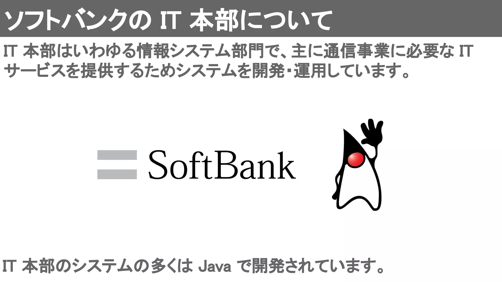 ソフトバンクの IT 本部について 
IT 本部はいわゆる情報システム部門で、主に通信事業に必要な IT
サービスを提供するためシステムを開発・運用しています。 
IT 本部のシステムの多くは Java で開発されています。 
 