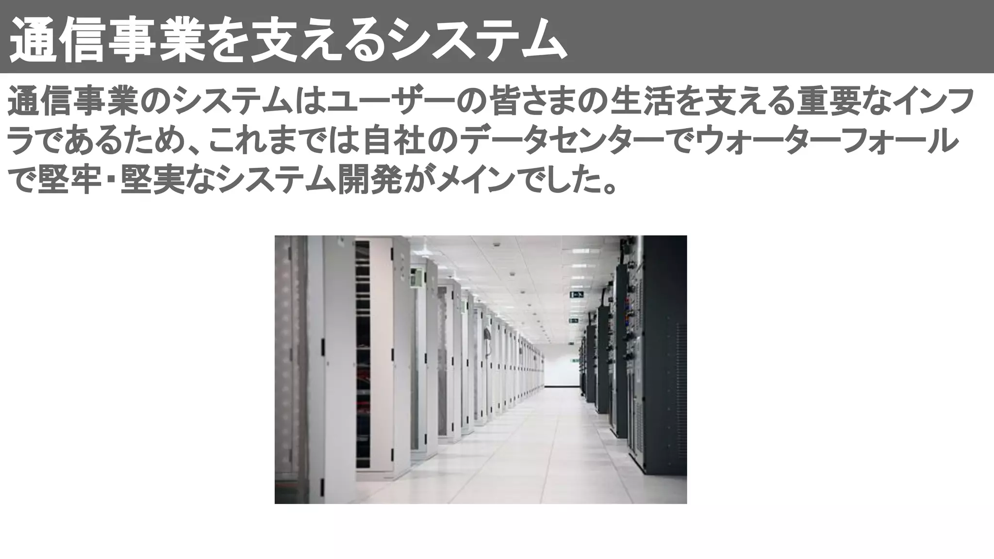 通信事業を支えるシステム 
通信事業のシステムはユーザーの皆さまの生活を支える重要なインフ
ラであるため、これまでは自社のデータセンターでウォーターフォール
で堅牢・堅実なシステム開発がメインでした。 
 