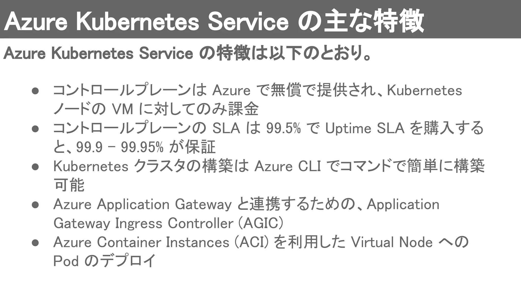 Azure Kubernetes Service の主な特徴 
Azure Kubernetes Service の特徴は以下のとおり。 
● コントロールプレーンは Azure で無償で提供され、Kubernetes
ノードの VM に対してのみ課金 
● コントロールプレーンの SLA は 99.5% で Uptime SLA を購入する
と、99.9 - 99.95% が保証 
● Kubernetes クラスタの構築は Azure CLI でコマンドで簡単に構築
可能 
● Azure Application Gateway と連携するための、Application
Gateway Ingress Controller (AGIC) 
● Azure Container Instances (ACI) を利用した Virtual Node への
Pod のデプロイ 
 