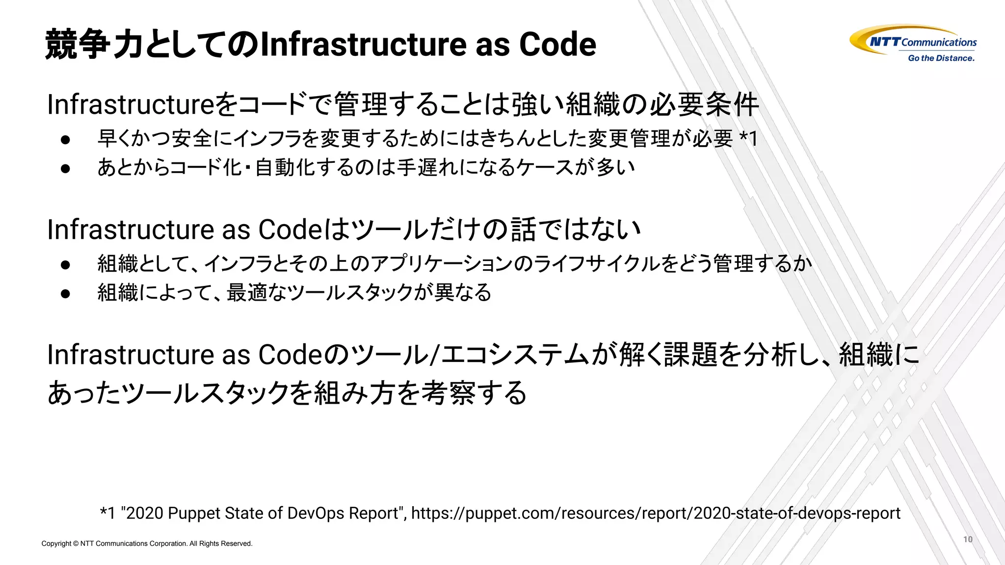 Copyright © NTT Communications Corporation. All Rights Reserved.
競争力としてのInfrastructure as Code
Infrastructureをコードで管理することは強い組織の必要条件
● 早くかつ安全にインフラを変更するためにはきちんとした変更管理が必要 *1
● あとからコード化・自動化するのは手遅れになるケースが多い
Infrastructure as Codeはツールだけの話ではない
● 組織として、インフラとその上のアプリケーションのライフサイクルをどう管理するか
● 組織によって、最適なツールスタックが異なる
Infrastructure as Codeのツール/エコシステムが解く課題を分析し、組織に
あったツールスタックを組み方を考察する
10
*1 "2020 Puppet State of DevOps Report", https://puppet.com/resources/report/2020-state-of-devops-report
 