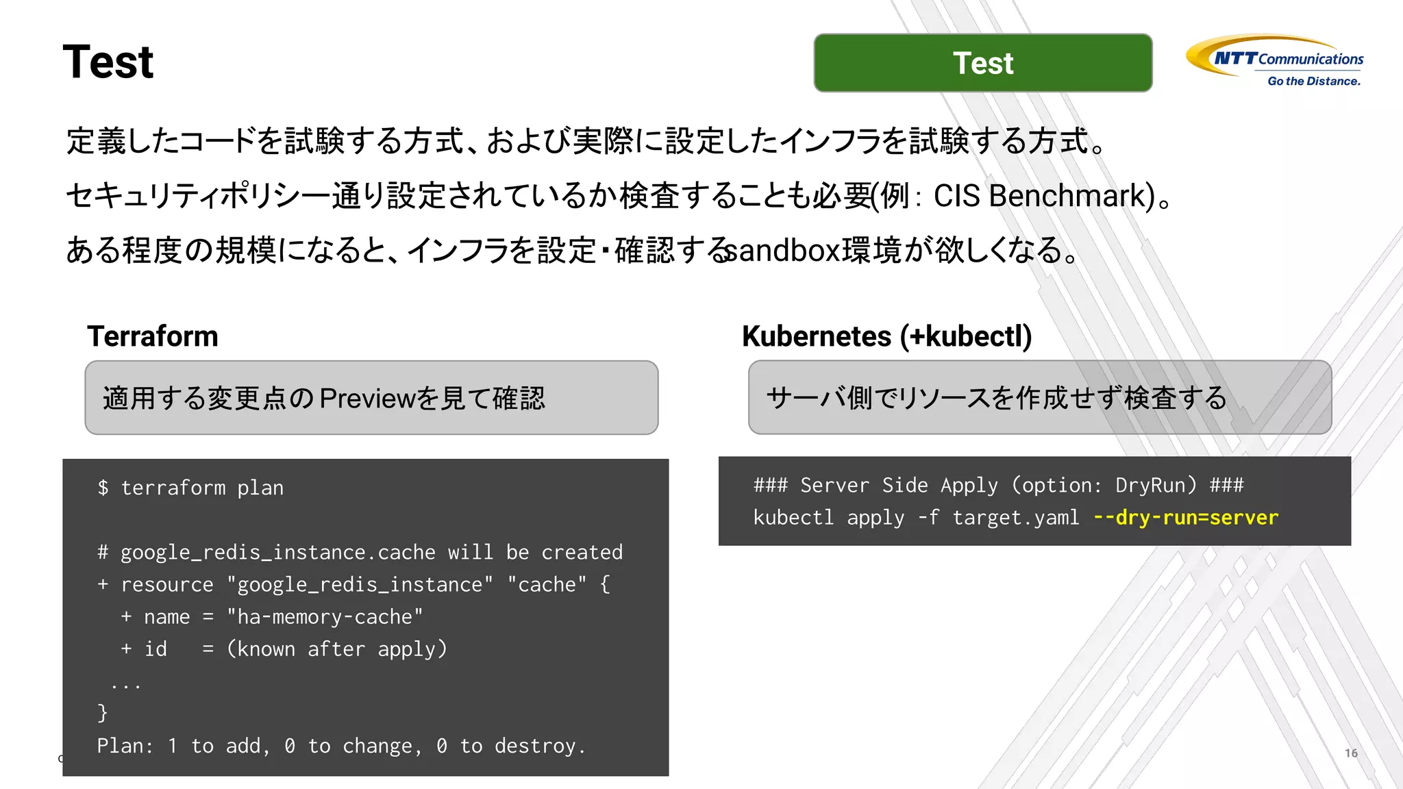 Copyright © NTT Communications Corporation. All Rights Reserved.
Test
定義したコードを試験する方式、および実際に設定したインフラを試験する方式。
セキュリティポリシー通り設定されているか検査することも必要(例： CIS Benchmark)。
ある程度の規模になると、インフラを設定・確認する
sandbox環境が欲しくなる。
16
$ terraform plan
# google_redis_instance.cache will be created
+ resource "google_redis_instance" "cache" {
+ name = "ha-memory-cache"
+ id = (known after apply)
...
}
Plan: 1 to add, 0 to change, 0 to destroy.
サーバ側でリソースを作成せず検査する
適用する変更点のPreviewを見て確認
Terraform Kubernetes (+kubectl)
### Server Side Apply (option: DryRun) ###
kubectl apply -f target.yaml --dry-run=server
Test
 