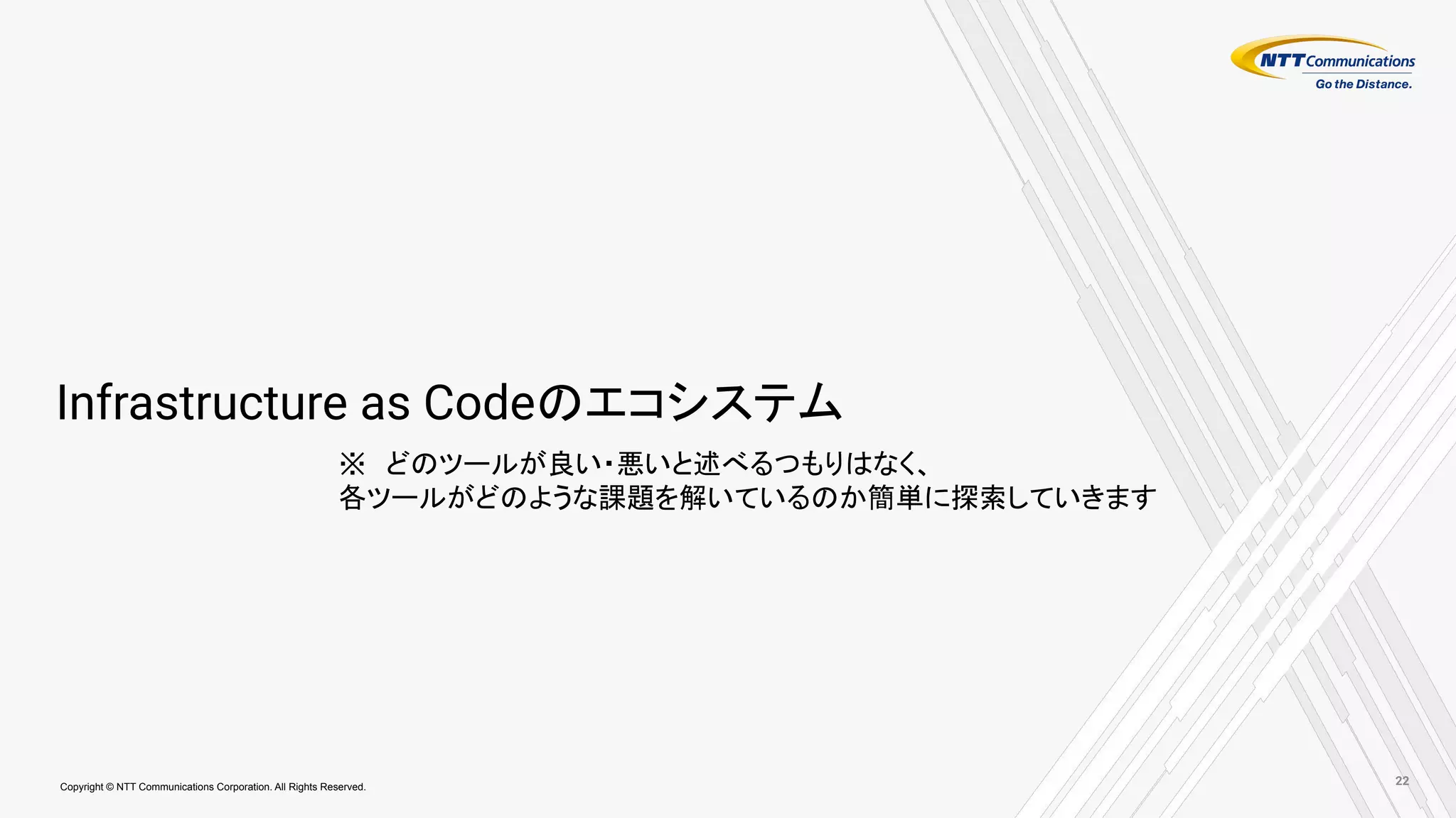 Copyright © NTT Communications Corporation. All Rights Reserved.
Infrastructure as Codeのエコシステム
※　どのツールが良い・悪いと述べるつもりはなく、
各ツールがどのような課題を解いているのか簡単に探索していきます
22
 