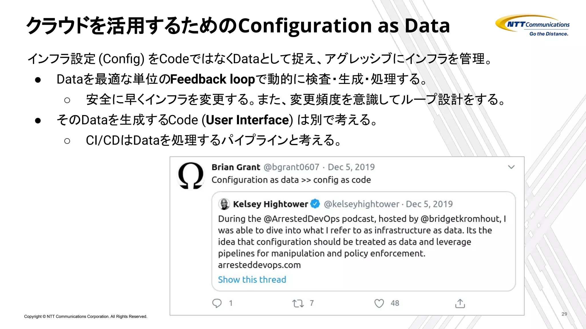 Copyright © NTT Communications Corporation. All Rights Reserved.
クラウドを活用するためのConﬁguration as Data
インフラ設定 (Conﬁg) をCodeではなくDataとして捉え、アグレッシブにインフラを管理。
● Dataを最適な単位のFeedback loopで動的に検査・生成・処理する。
○ 安全に早くインフラを変更する。また、変更頻度を意識してループ設計をする。
● そのDataを生成するCode (User Interface) は別で考える。
○ CI/CDはDataを処理するパイプラインと考える。
29
 