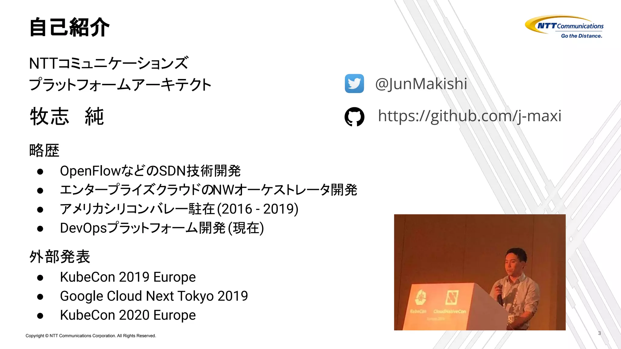 Copyright © NTT Communications Corporation. All Rights Reserved.
自己紹介
3
NTTコミュニケーションズ
プラットフォームアーキテクト
牧志　純
略歴
● OpenFlowなどのSDN技術開発
● エンタープライズクラウドのNWオーケストレータ開発
● アメリカシリコンバレー駐在(2016 - 2019)
● DevOpsプラットフォーム開発(現在)
外部発表
● KubeCon 2019 Europe
● Google Cloud Next Tokyo 2019
● KubeCon 2020 Europe
@JunMakishi
https://github.com/j-maxi
 