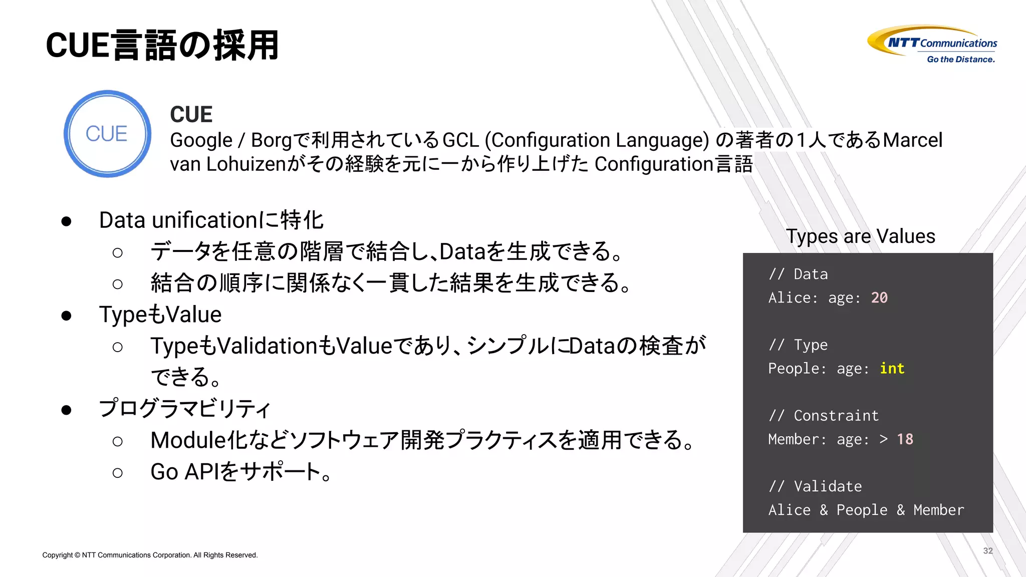 Copyright © NTT Communications Corporation. All Rights Reserved.
CUE言語の採用
● Data uniﬁcationに特化
○ データを任意の階層で結合し、Dataを生成できる。
○ 結合の順序に関係なく一貫した結果を生成できる。
● TypeもValue
○ TypeもValidationもValueであり、シンプルにDataの検査が
できる。
● プログラマビリティ
○ Module化などソフトウェア開発プラクティスを適用できる。
○ Go APIをサポート。
32
// Data
Alice: age: 20
// Type
People: age: int
// Constraint
Member: age: > 18
// Validate
Alice & People & Member
Types are Values
CUE
Google / Borgで利用されているGCL (Conﬁguration Language) の著者の1人であるMarcel
van Lohuizenがその経験を元に一から作り上げた Conﬁguration言語
 