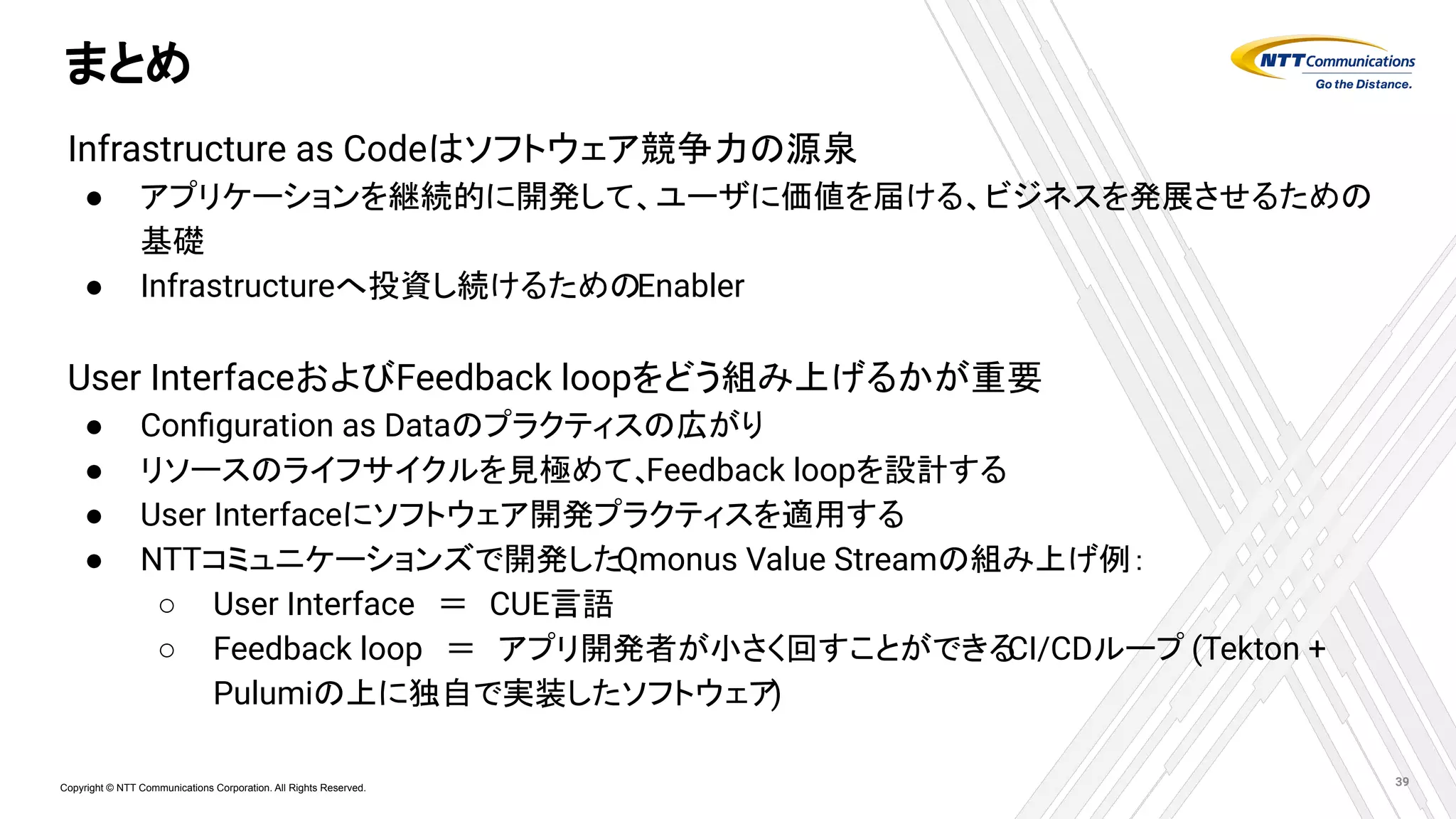 Copyright © NTT Communications Corporation. All Rights Reserved.
まとめ
Infrastructure as Codeはソフトウェア競争力の源泉
● アプリケーションを継続的に開発して、ユーザに価値を届ける、ビジネスを発展させるための
基礎
● Infrastructureへ投資し続けるためのEnabler
User InterfaceおよびFeedback loopをどう組み上げるかが重要
● Conﬁguration as Dataのプラクティスの広がり
● リソースのライフサイクルを見極めて、
Feedback loopを設計する
● User Interfaceにソフトウェア開発プラクティスを適用する
● NTTコミュニケーションズで開発したQmonus Value Streamの組み上げ例：
○ User Interface　＝　CUE言語
○ Feedback loop　＝　アプリ開発者が小さく回すことができる
CI/CDループ (Tekton +
Pulumiの上に独自で実装したソフトウェア
)
39
 