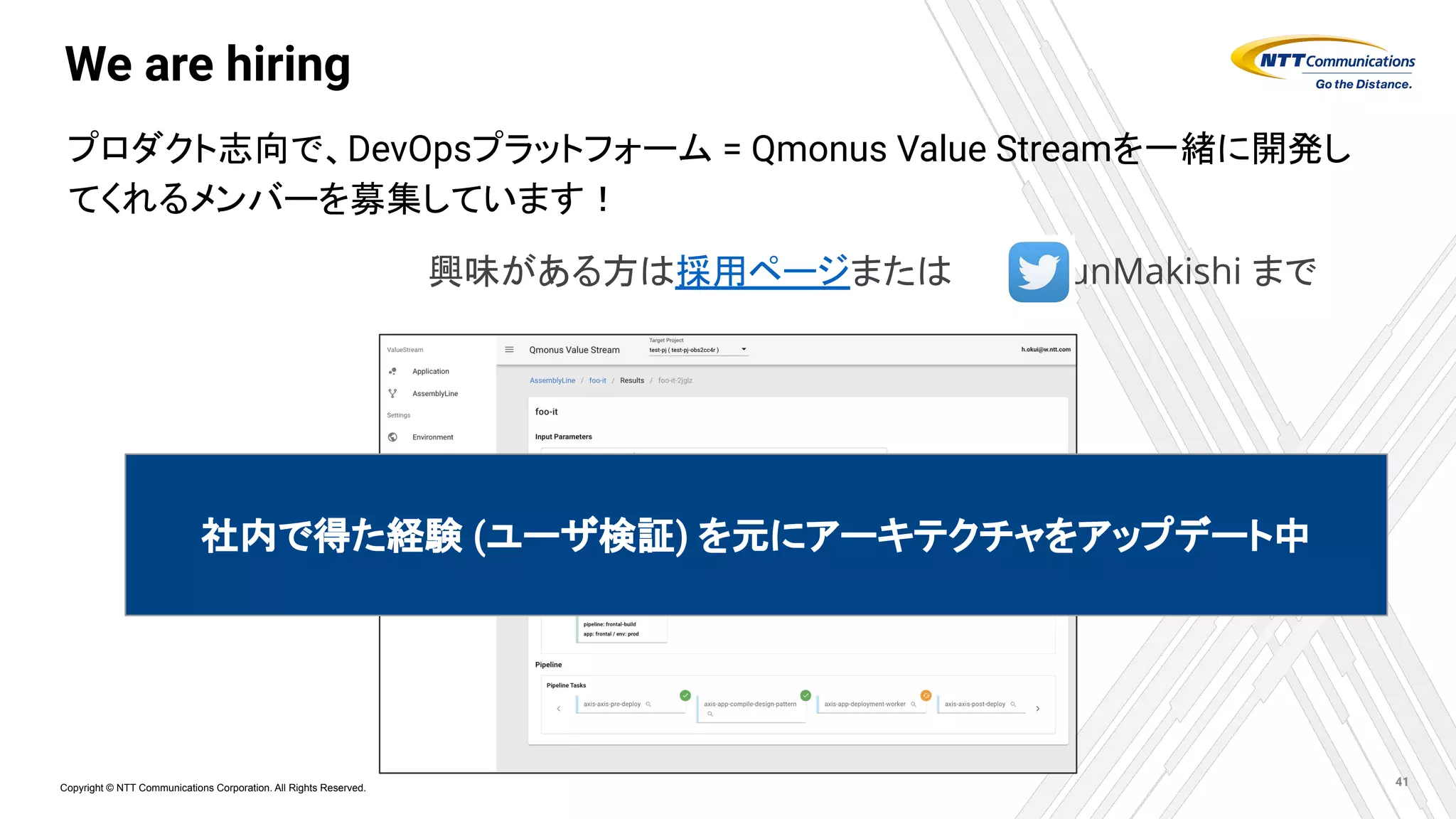 Copyright © NTT Communications Corporation. All Rights Reserved.
We are hiring
プロダクト志向で、DevOpsプラットフォーム = Qmonus Value Streamを一緒に開発し
てくれるメンバーを募集しています！
41
社内で得た経験 (ユーザ検証) を元にアーキテクチャをアップデート中
興味がある方は採用ページまたは　　　@JunMakishi まで
 
