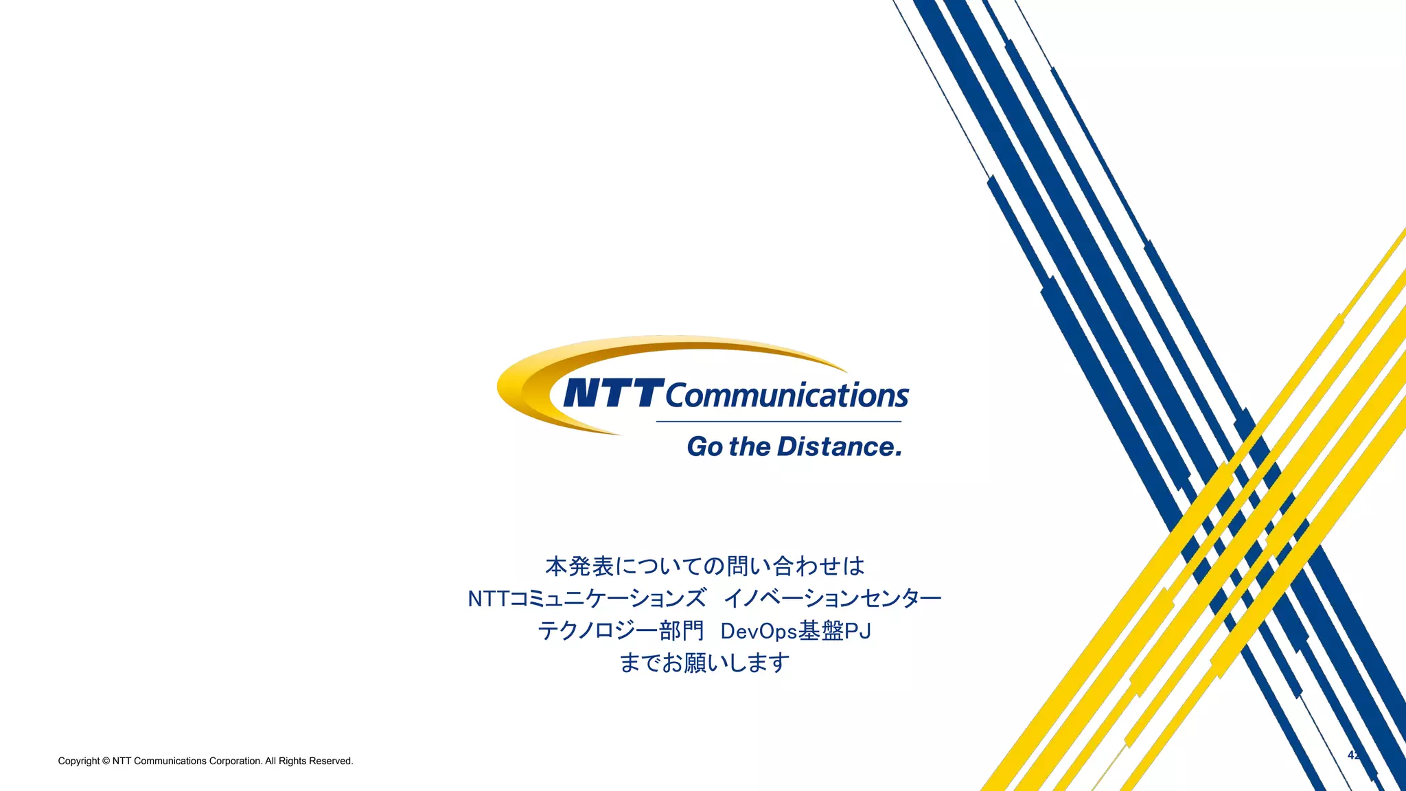 Copyright © NTT Communications Corporation. All Rights Reserved.
本発表についての問い合わせは 
NTTコミュニケーションズ　イノベーションセンター 
テクノロジー部門　DevOps基盤PJ 
までお願いします 
42
 