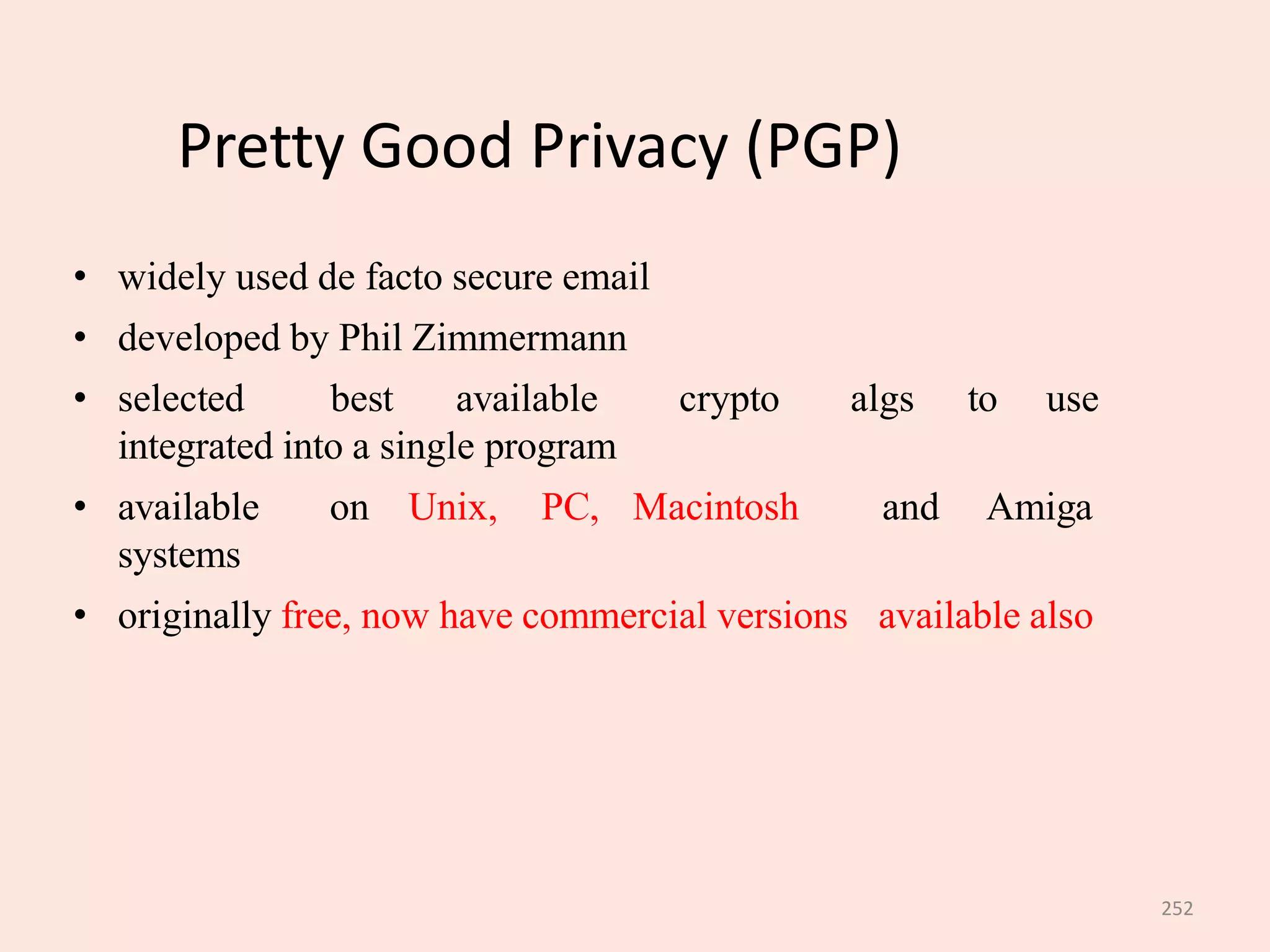 252
Pretty Good Privacy (PGP)
• widely used de facto secure email
• developed by Phil Zimmermann
• selected best available crypto algs to use
integrated into a single program
• available on Unix, PC, Macintosh and Amiga
systems
• originally free, now have commercial versions available also
 