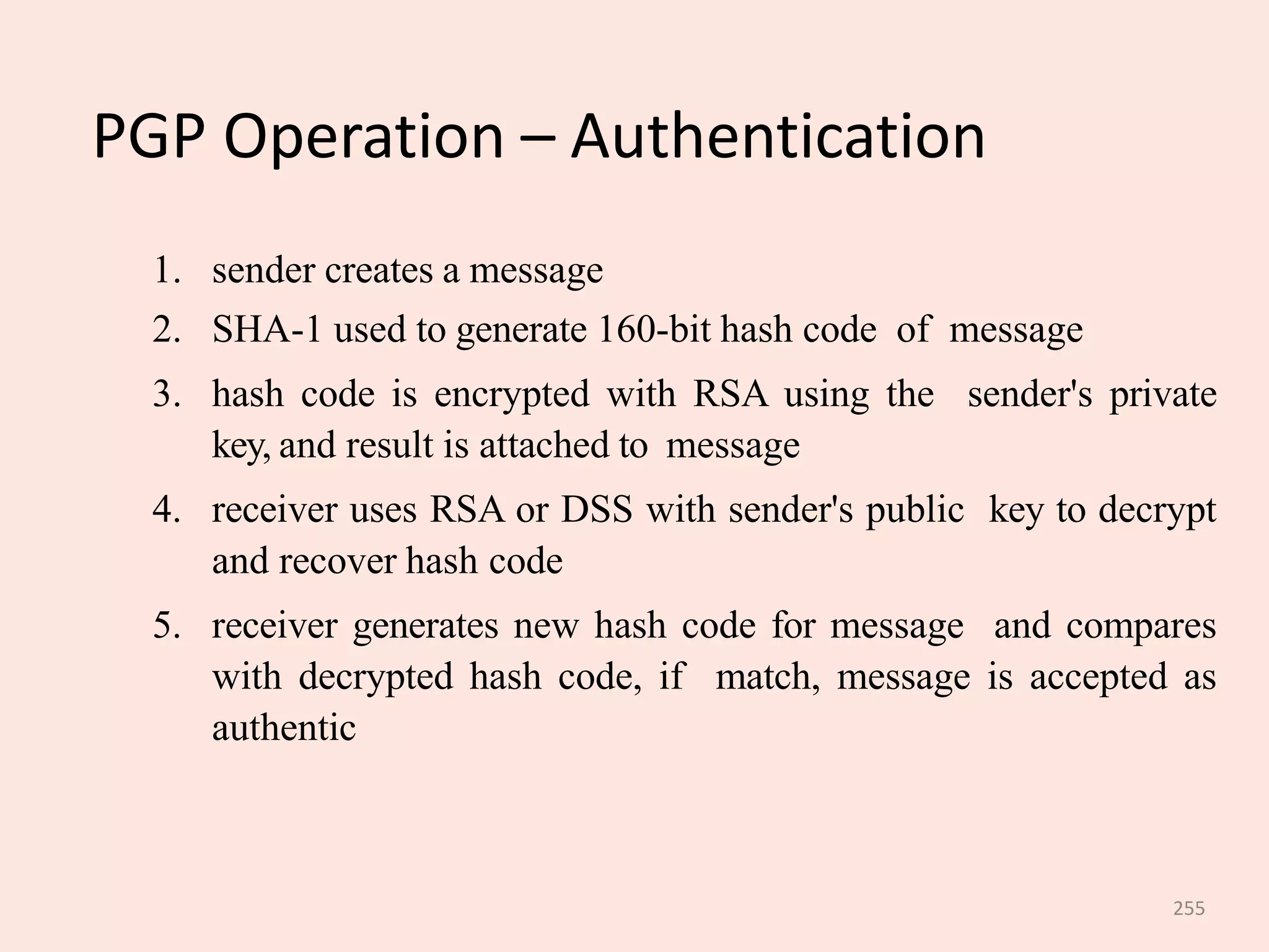 255
PGP Operation – Authentication
1. sender creates a message
2. SHA-1 used to generate 160-bit hash code of message
3. hash code is encrypted with RSA using the sender's private
key, and result is attached to message
4. receiver uses RSA or DSS with sender's public key to decrypt
and recover hash code
5. receiver generates new hash code for message and compares
with decrypted hash code, if match, message is accepted as
authentic
 