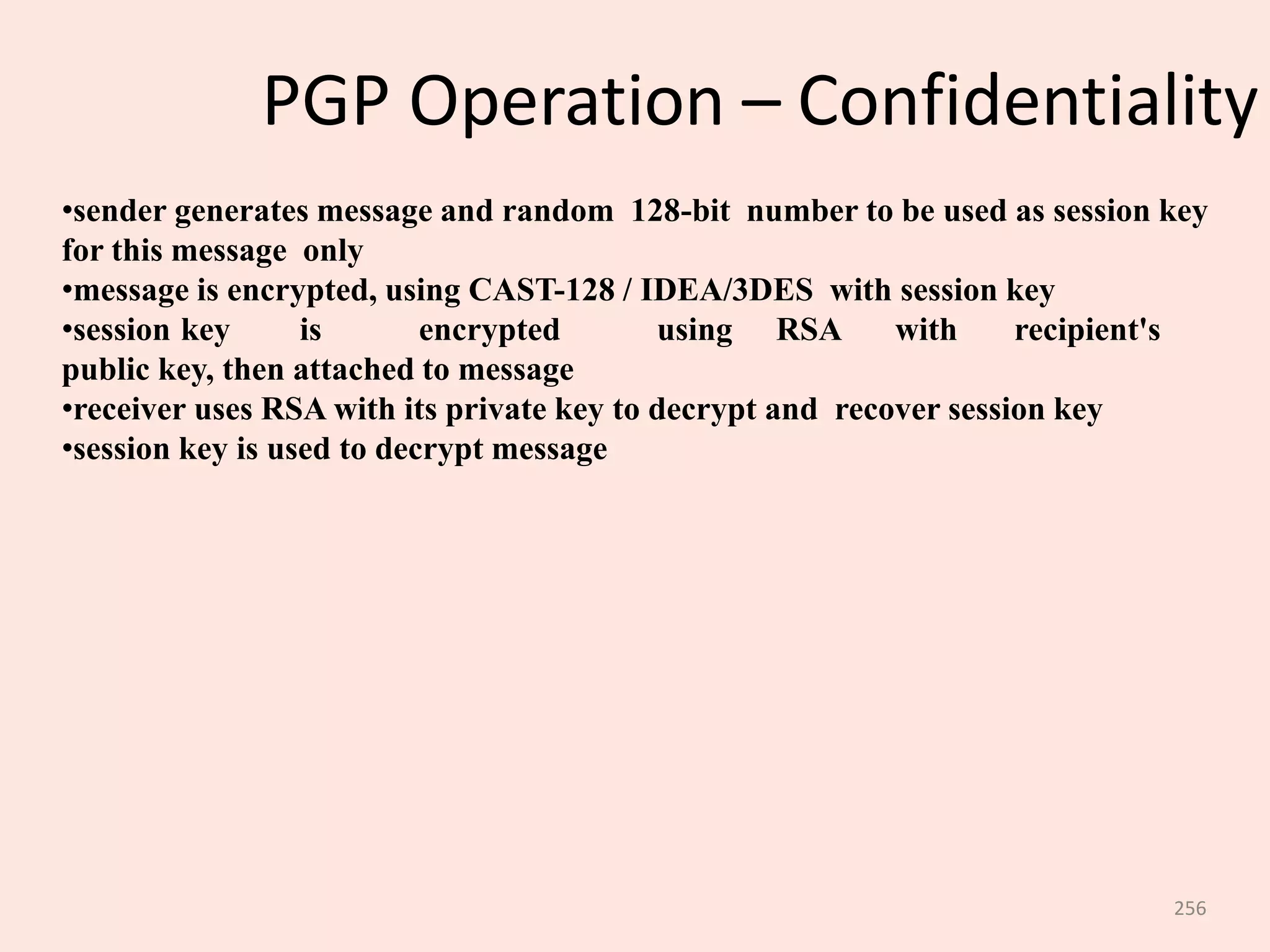 256
PGP Operation – Confidentiality
•sender generates message and random 128-bit number to be used as session key
for this message only
•message is encrypted, using CAST-128 / IDEA/3DES with session key
•session key is encrypted using RSA with recipient's
public key, then attached to message
•receiver uses RSA with its private key to decrypt and recover session key
•session key is used to decrypt message
 